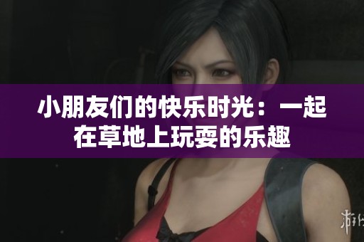 小朋友們的快樂時(shí)光：一起在草地上玩耍的樂趣