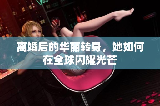離婚后的華麗轉(zhuǎn)身，她如何在全球閃耀光芒