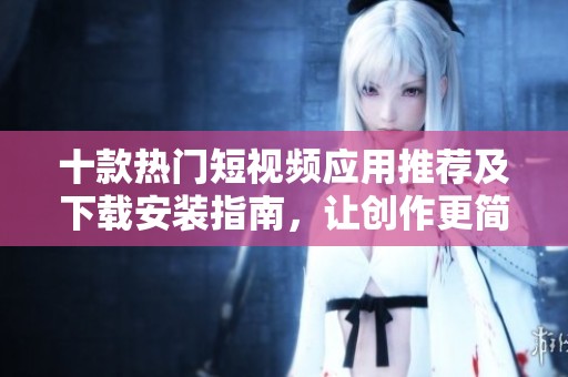 十款熱門短視頻應用推薦及下載安裝指南，讓創(chuàng)作更簡單