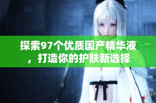 探索97個優(yōu)質(zhì)國產(chǎn)精華液，打造你的護膚新選擇