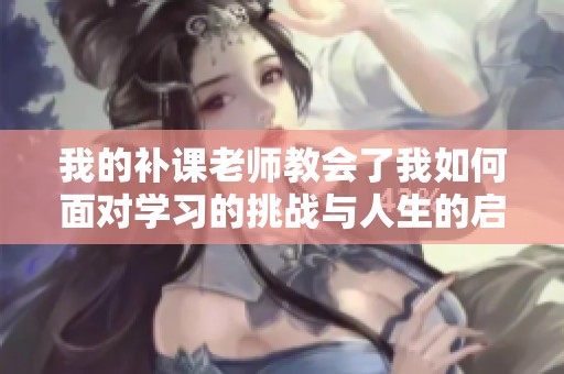 我的補(bǔ)課老師教會了我如何面對學(xué)習(xí)的挑戰(zhàn)與人生的啟示