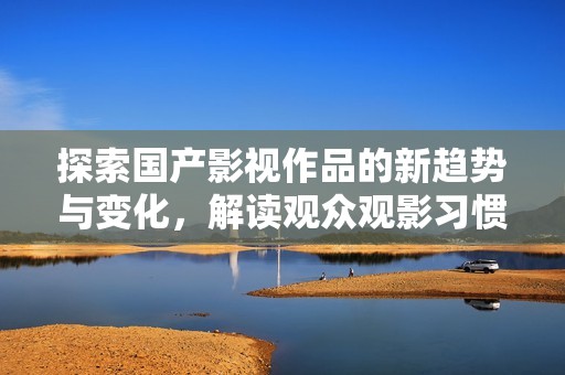 探索國產(chǎn)影視作品的新趨勢與變化，解讀觀眾觀影習(xí)慣