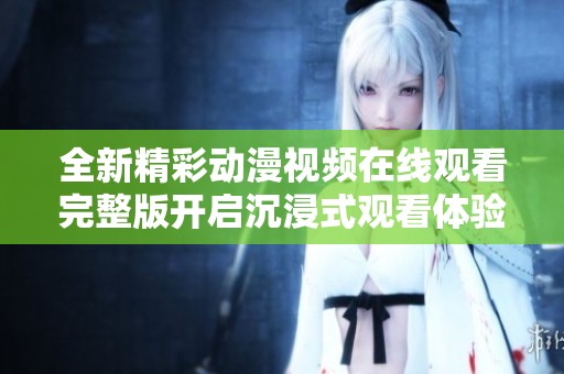 全新精彩動(dòng)漫視頻在線觀看完整版開啟沉浸式觀看體驗(yàn)
