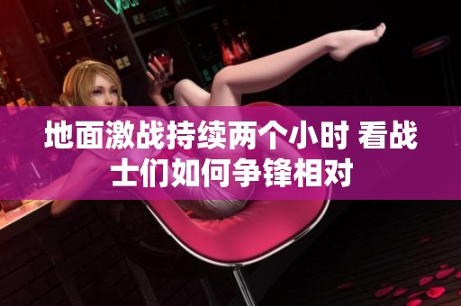 地面激戰(zhàn)持續(xù)兩個小時 看戰(zhàn)士們?nèi)绾螤庝h相對