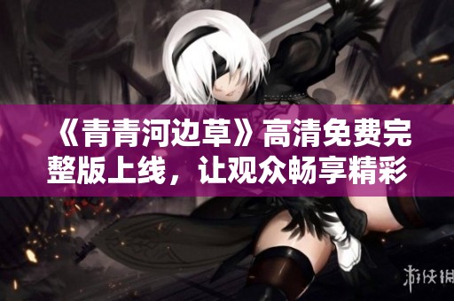 《青青河邊草》高清免費(fèi)完整版上線，讓觀眾暢享精彩內(nèi)容