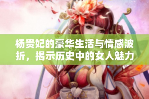 楊貴妃的豪華生活與情感波折，揭示歷史中的女人魅力