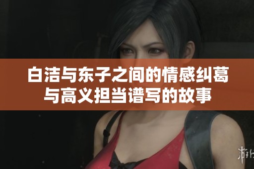 白潔與東子之間的情感糾葛與高義擔(dān)當(dāng)譜寫的故事
