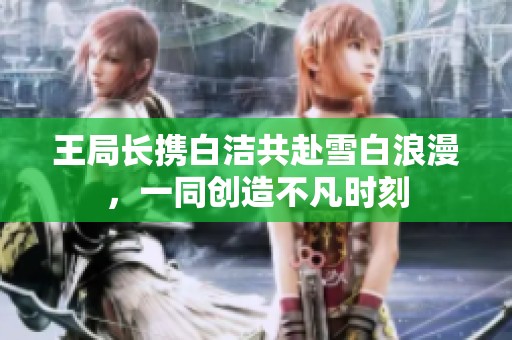 王局長攜白潔共赴雪白浪漫，一同創(chuàng)造不凡時(shí)刻