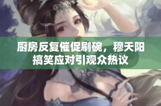 廚房反復(fù)催促刷碗，穆天陽搞笑應(yīng)對引觀眾熱議