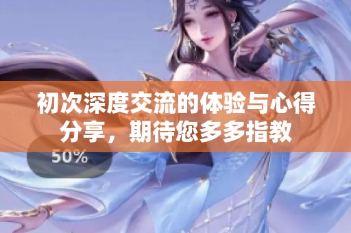 初次深度交流的體驗(yàn)與心得分享，期待您多多指教