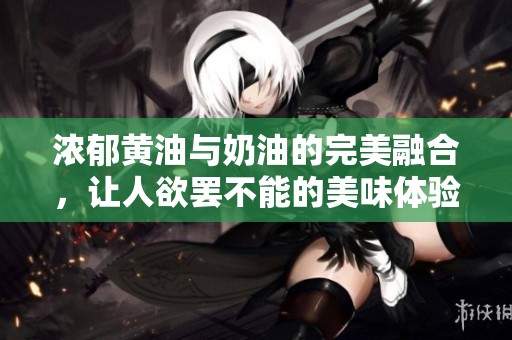 濃郁黃油與奶油的完美融合，讓人欲罷不能的美味體驗(yàn)
