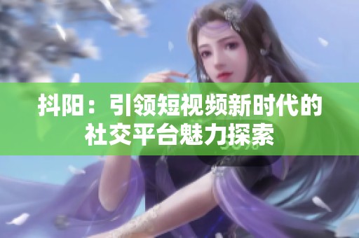 抖陽：引領短視頻新時代的社交平臺魅力探索
