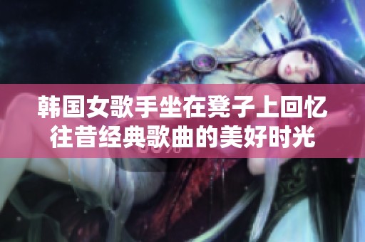 韓國(guó)女歌手坐在凳子上回憶往昔經(jīng)典歌曲的美好時(shí)光