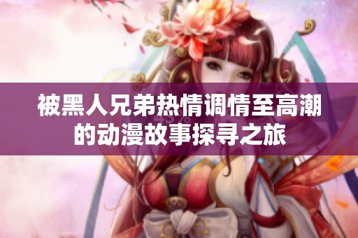 被黑人兄弟熱情調(diào)情至高潮的動漫故事探尋之旅