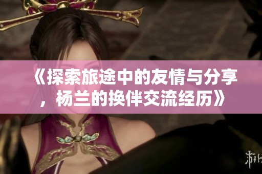 《探索旅途中的友情與分享，楊蘭的換伴交流經(jīng)歷》