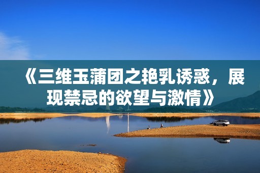《三維玉蒲團(tuán)之艷乳誘惑，展現(xiàn)禁忌的欲望與激情》