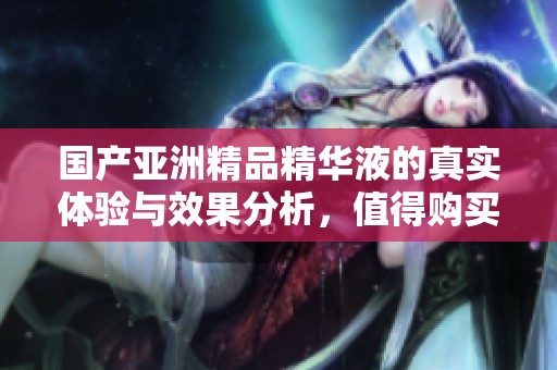 國產(chǎn)亞洲精品精華液的真實(shí)體驗(yàn)與效果分析，值得購買嗎