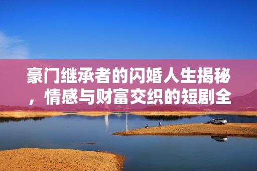 豪門繼承者的閃婚人生揭秘，情感與財(cái)富交織的短劇全集回顧