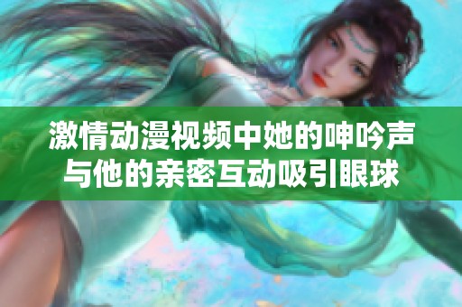 激情動漫視頻中她的呻吟聲與他的親密互動吸引眼球