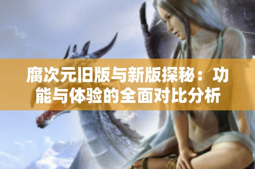 腐次元舊版與新版探秘：功能與體驗(yàn)的全面對(duì)比分析