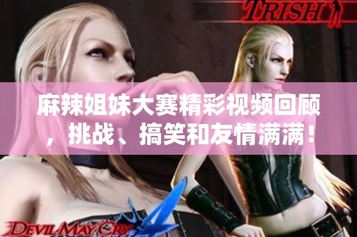 麻辣姐妹大賽精彩視頻回顧，挑戰(zhàn)、搞笑和友情滿滿！