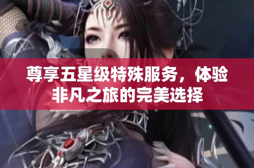 尊享五星級特殊服務(wù)，體驗非凡之旅的完美選擇