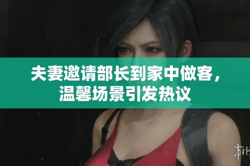 夫妻邀請(qǐng)部長(zhǎng)到家中做客，溫馨場(chǎng)景引發(fā)熱議