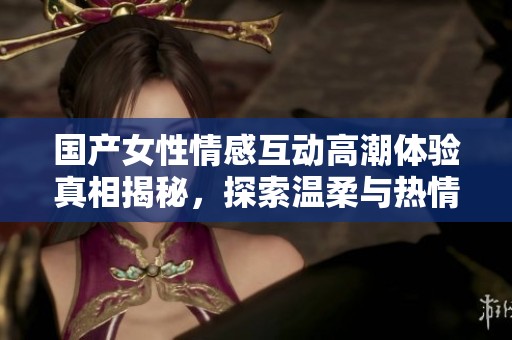 國產(chǎn)女性情感互動高潮體驗真相揭秘，探索溫柔與熱情的碰撞