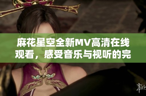 麻花星空全新MV高清在線觀看，感受音樂與視聽的完美融合