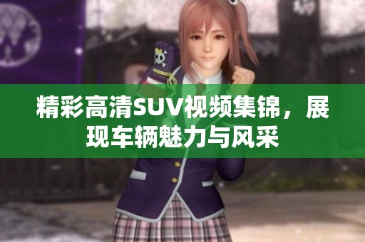精彩高清SUV視頻集錦，展現(xiàn)車輛魅力與風采