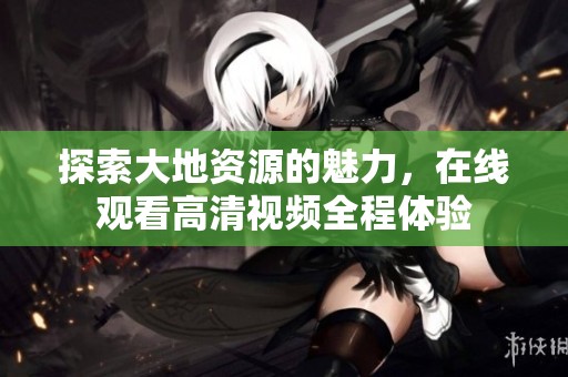 探索大地資源的魅力，在線觀看高清視頻全程體驗(yàn)