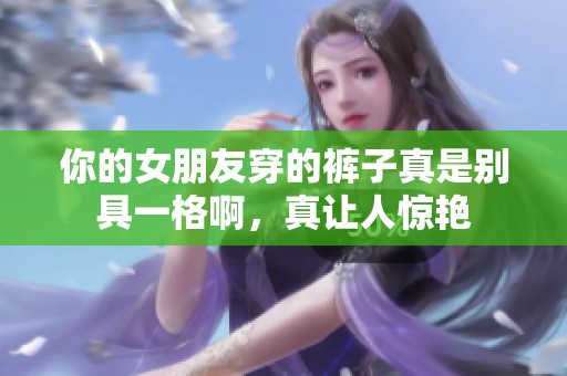 你的女朋友穿的褲子真是別具一格啊，真讓人驚艷