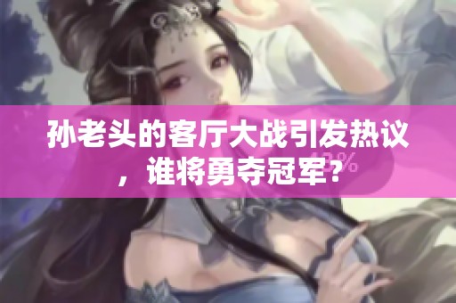 孫老頭的客廳大戰(zhàn)引發(fā)熱議，誰(shuí)將勇奪冠軍？