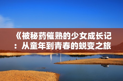 《被秘藥催熟的少女成長(zhǎng)記：從童年到青春的蛻變之旅》