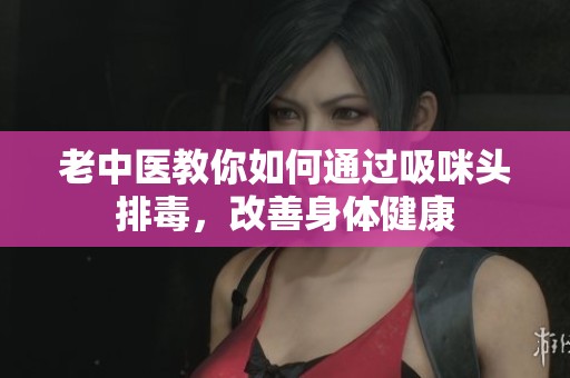 老中醫(yī)教你如何通過吸咪頭排毒，改善身體健康