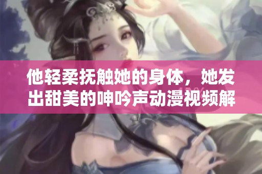 他輕柔撫觸她的身體，她發(fā)出甜美的呻吟聲動漫視頻解析