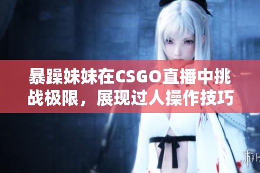 暴躁妹妹在CSGO直播中挑戰(zhàn)極限，展現(xiàn)過人操作技巧！