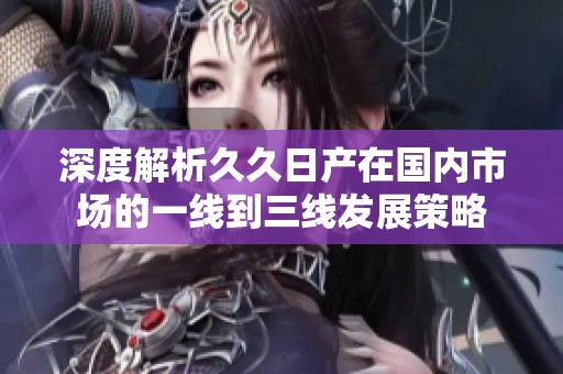 深度解析久久日產(chǎn)在國內(nèi)市場的一線到三線發(fā)展策略