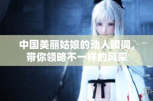 中國(guó)美麗姑娘的動(dòng)人瞬間，帶你領(lǐng)略不一樣的風(fēng)采