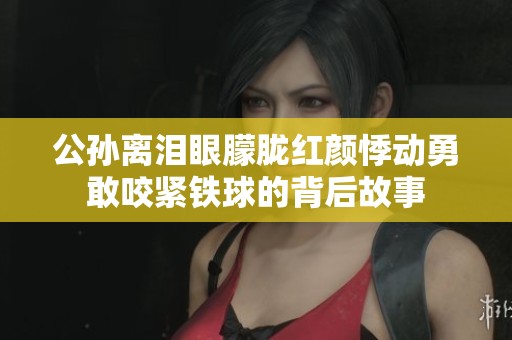 公孫離淚眼朦朧紅顏悸動勇敢咬緊鐵球的背后故事