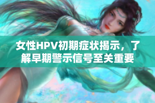 女性HPV初期癥狀揭示，了解早期警示信號至關(guān)重要