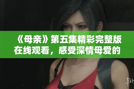 《母親》第五集精彩完整版在線觀看，感受深情母愛的力量
