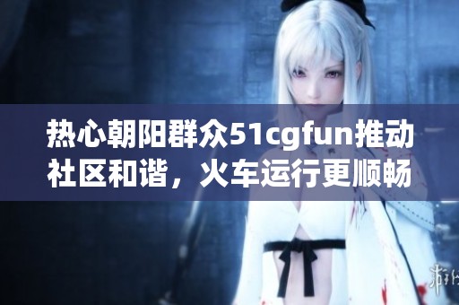 熱心朝陽群眾51cgfun推動社區(qū)和諧，火車運行更順暢