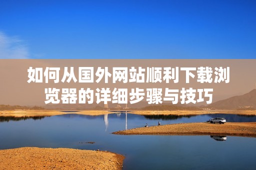 如何從國外網(wǎng)站順利下載瀏覽器的詳細步驟與技巧