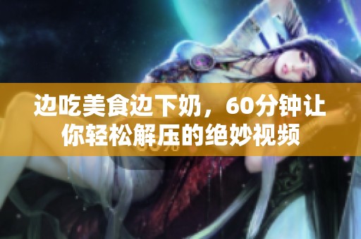 邊吃美食邊下奶，60分鐘讓你輕松解壓的絕妙視頻