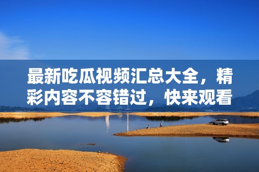 最新吃瓜視頻匯總大全，精彩內(nèi)容不容錯(cuò)過(guò)，快來(lái)觀看吧！