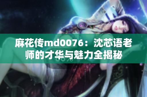 麻花傳md0076：沈芯語老師的才華與魅力全揭秘