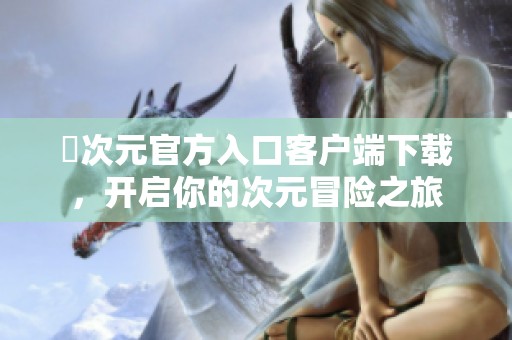 囧次元官方入口客戶端下載，開(kāi)啟你的次元冒險(xiǎn)之旅