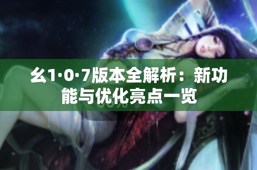 幺1·0·7版本全解析：新功能與優(yōu)化亮點(diǎn)一覽