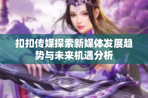 扣扣傳媒探索新媒體發(fā)展趨勢(shì)與未來機(jī)遇分析
